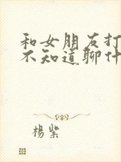 和女朋友打电话不知道聊什么,怎么办