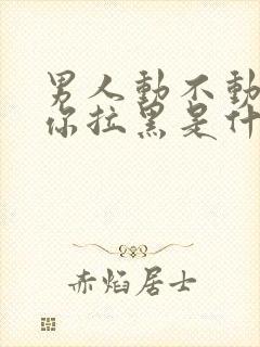 男人动不动就把你拉黑是什么意思