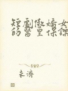 短剧傲娇女总裁的医皇保镖