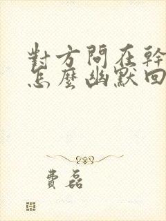 对方问在干嘛呢怎么幽默回复封面