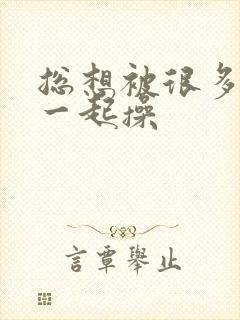 总想被很多男人一起操