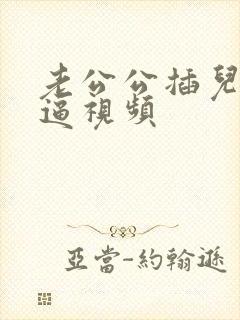 老公公插儿媳妇逼视频