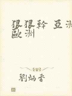 狠狠干 亚洲 欧洲