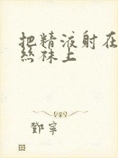 把精液射在美女丝袜上