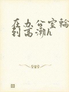 在办公室轮流澡到高潮h