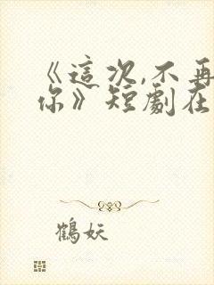 《这次,不再爱你》短剧在线观看