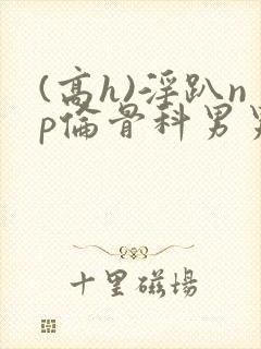 (高h)淫趴np伦骨科男男