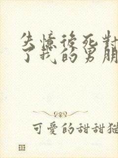 失忆后死对头成了我的男朋友by祝鳞无删减