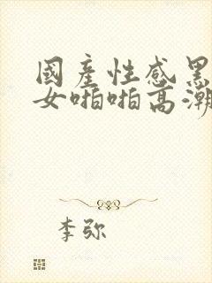 国产性感黑丝美女啪啪高潮