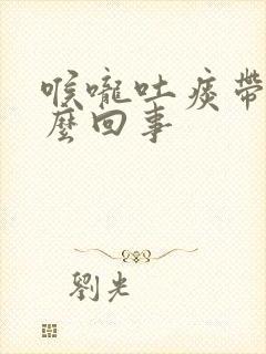 喉咙吐痰带血怎么回事