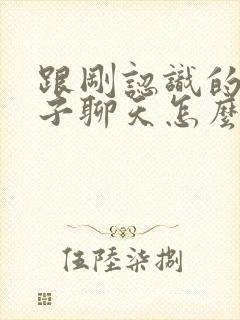 跟刚认识的男孩子聊天怎么找话题