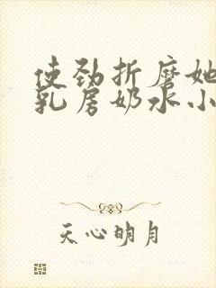 使劲折磨她肥硕乳房奶水小说