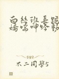 白丝班长跪床被娇喘呻吟动漫