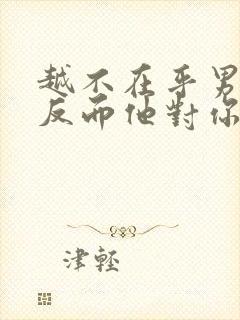 越不在乎男人,反而他对你更好