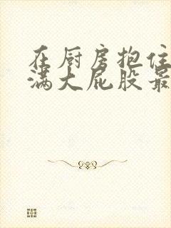 在厨房抱住岳丰满大屁股最新章节