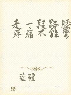 走一段路膝盖就疼痛不能弯曲用力