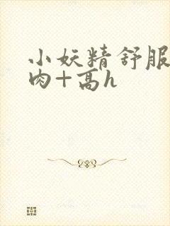 小妖精舒服吗+肉+高h