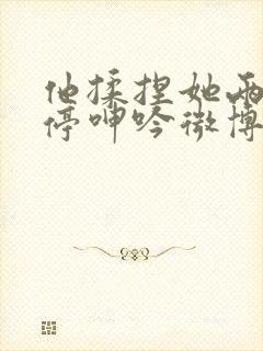 他揉捏她两乳不停呻吟微博