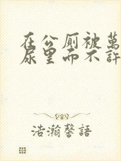 在公厕被万人C尿里面不许漏出来