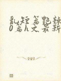 乱短篇艳辣500篇h文最新章节