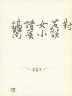 搞错女友对女友闺蜜小说