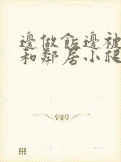 边做饭边被躁我和邻居小爬爬视频