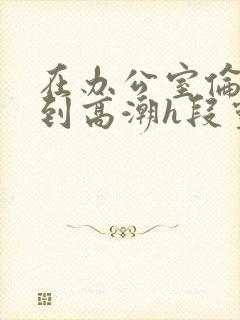 在办公室伦流澡到高潮h段灵兮