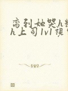 脔到她哭h粗话h上司1v1视频