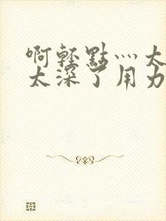 啊轻点灬太粗嗯太深了用力电影