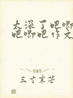 太深了吧唧吧唧吧唧吧作文