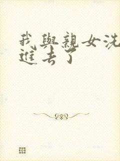 我与亲女洗澡时进去了