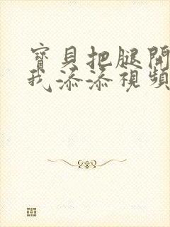 宝贝把腿开大让我添添视频