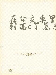 在公交车里c弄到高c了怎么办