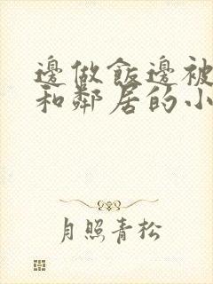 边做饭边被躁我和邻居的小