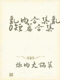 乱肉合集乱500短篇合集