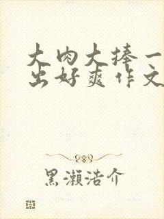 大肉大捧一进一出好爽作文