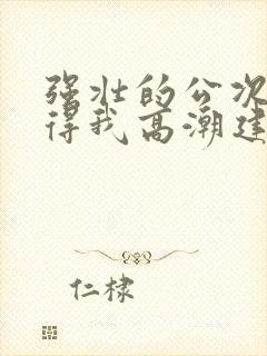 强壮的公次次弄得我高潮建国封面