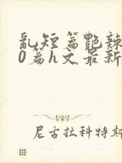 乱短篇艳辣500篇h文最新章节