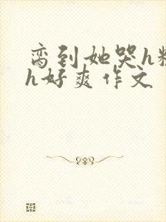 脔到她哭h粗话h好爽作文