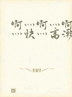 啊灬啊灬啊灬啊灬快灬高潮