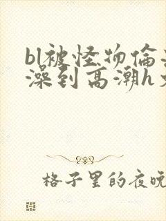 bl被怪物伦流澡到高潮h文