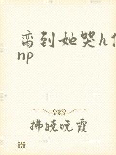 脔到她哭h修仙np