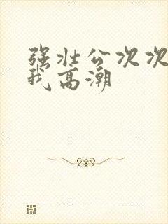 强壮公次次弄得我高潮