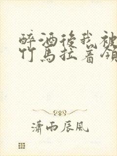 醉酒后我被青梅竹马拉着领证了