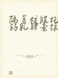 隔着校服托住她的乳肆意揉搓