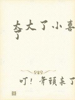 太大了小喜涨死了