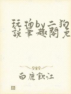 玩物by二狗小说笔趣阁免费阅读