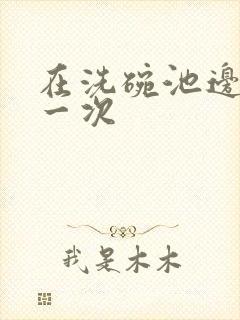 在洗碗池边要了一次