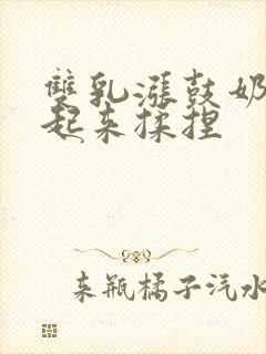 双乳涨鼓奶头翘起来揉捏