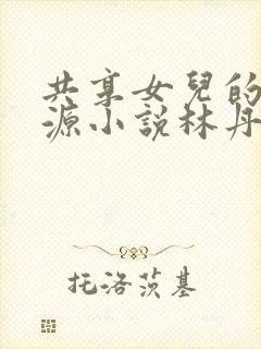 共享女儿的桃花源小说林丹丹